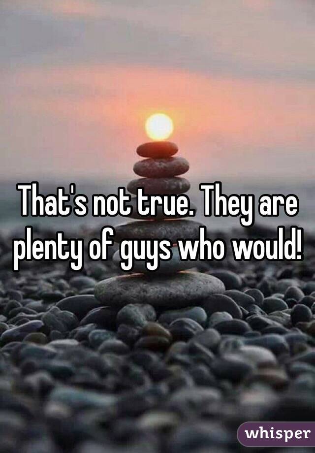 That's not true. They are plenty of guys who would! 