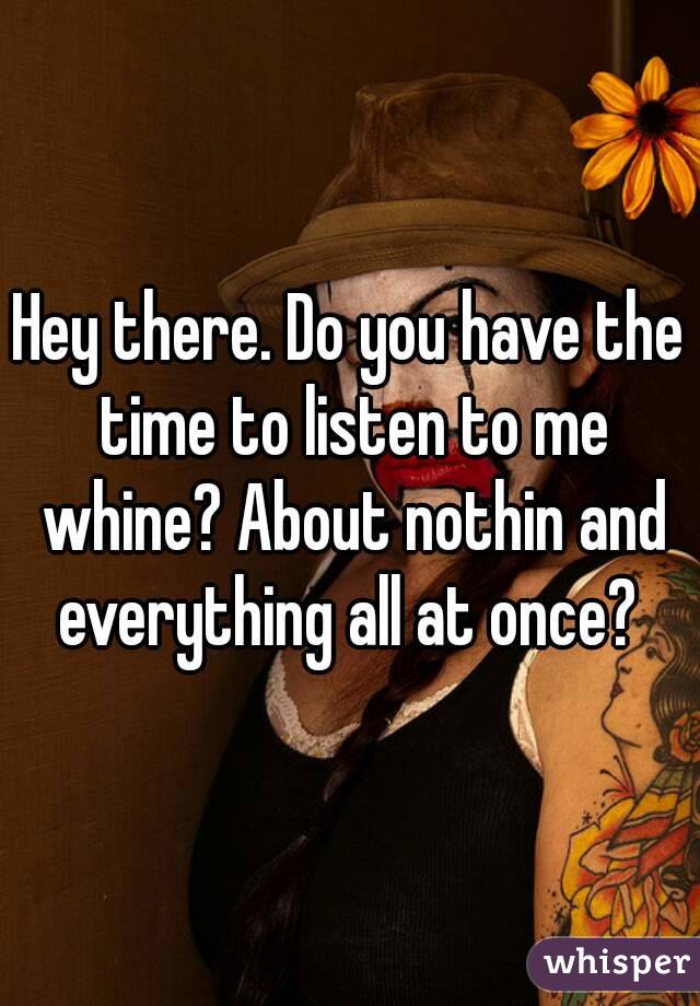 Hey there. Do you have the time to listen to me whine? About nothin and everything all at once? 