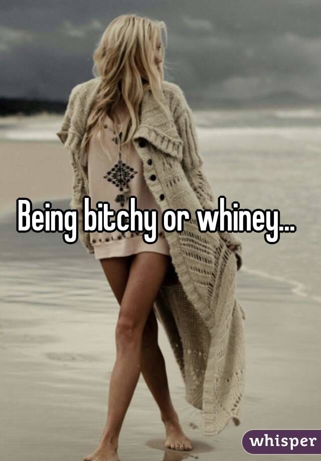 Being bitchy or whiney... 