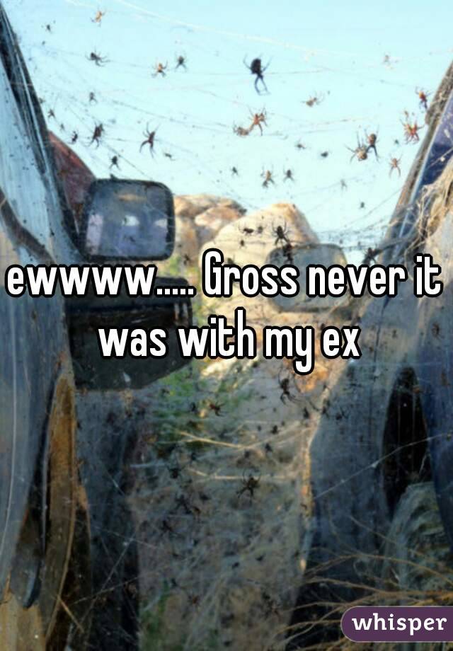 ewwww..... Gross never it was with my ex