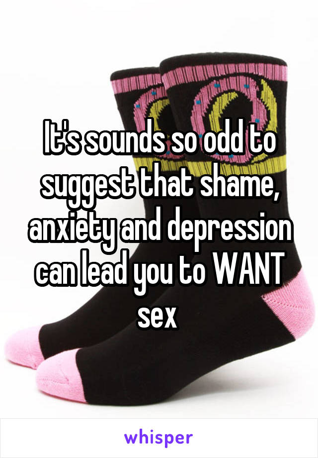 It's sounds so odd to suggest that shame, anxiety and depression can lead you to WANT sex 