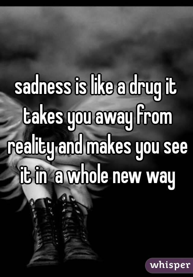 sadness is like a drug it takes you away from reality and makes you see it in  a whole new way