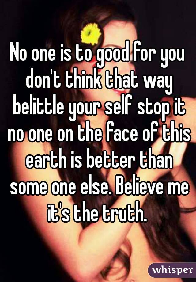 No one is to good for you don't think that way belittle your self stop it no one on the face of this earth is better than some one else. Believe me it's the truth. 