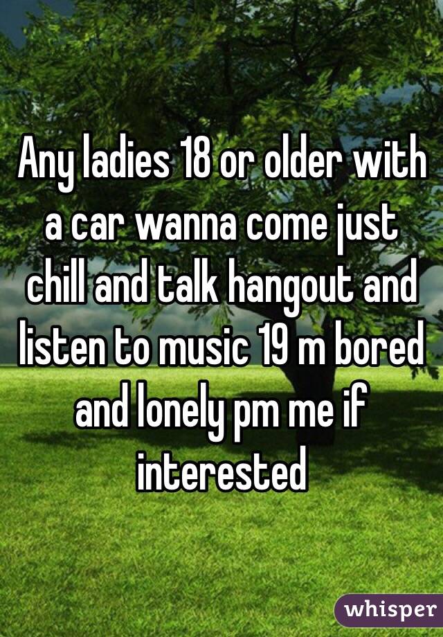 Any ladies 18 or older with a car wanna come just chill and talk hangout and listen to music 19 m bored and lonely pm me if interested
