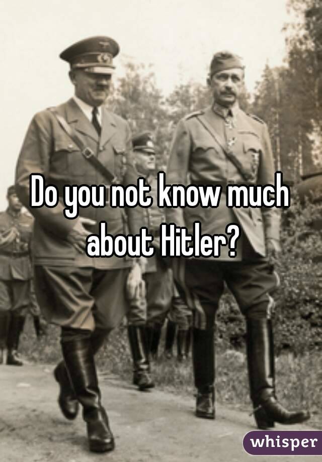 Do you not know much about Hitler?