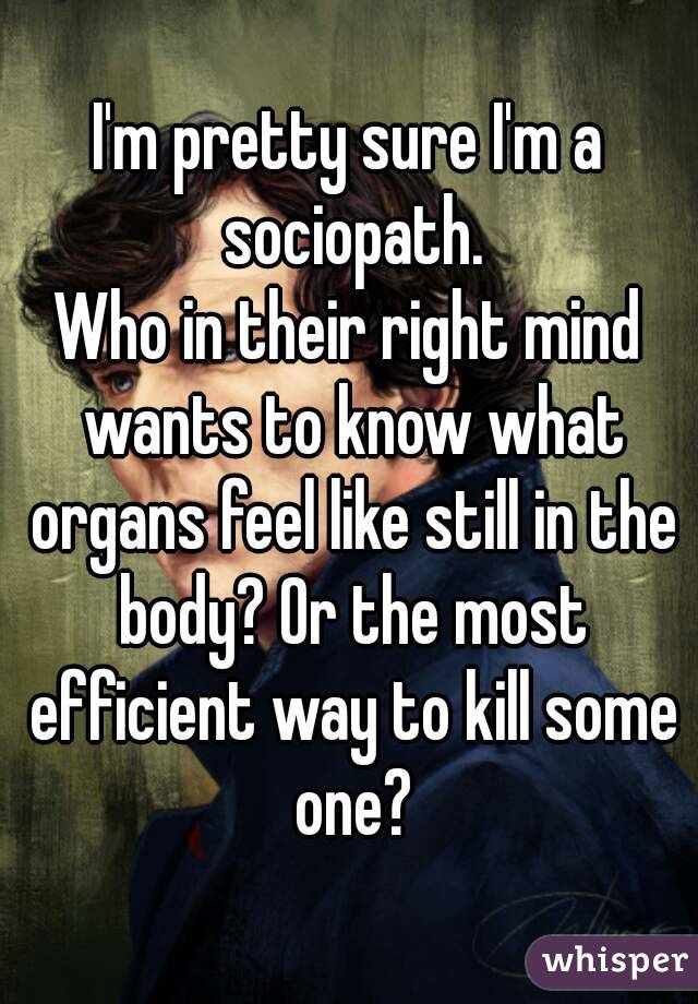 I'm pretty sure I'm a sociopath.
Who in their right mind wants to know what organs feel like still in the body? Or the most efficient way to kill some one?