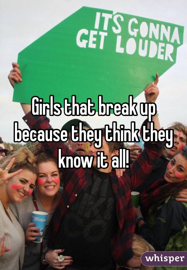 Girls that break up because they think they know it all! 
