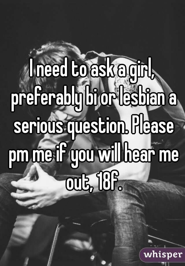 I need to ask a girl, preferably bi or lesbian a serious question. Please pm me if you will hear me out, 18f.