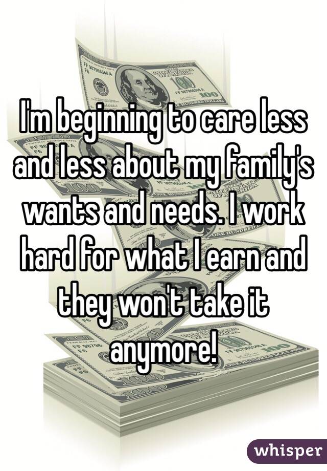 I'm beginning to care less and less about my family's wants and needs. I work hard for what I earn and they won't take it anymore! 
