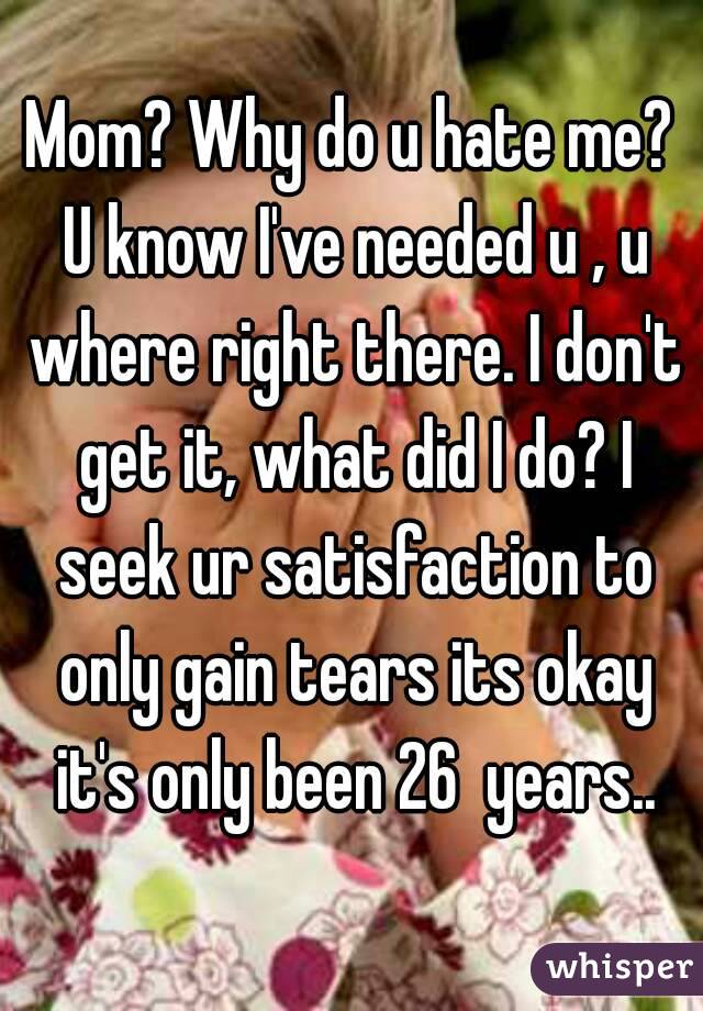 Mom? Why do u hate me? U know I've needed u , u where right there. I don't get it, what did I do? I seek ur satisfaction to only gain tears its okay it's only been 26  years..