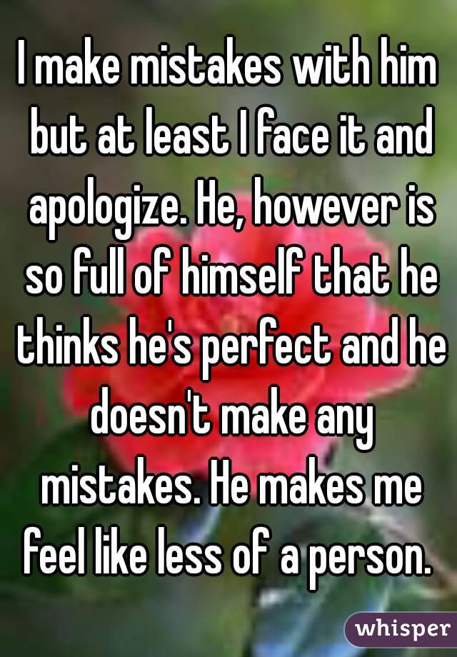 I make mistakes with him but at least I face it and apologize. He, however is so full of himself that he thinks he's perfect and he doesn't make any mistakes. He makes me feel like less of a person. 