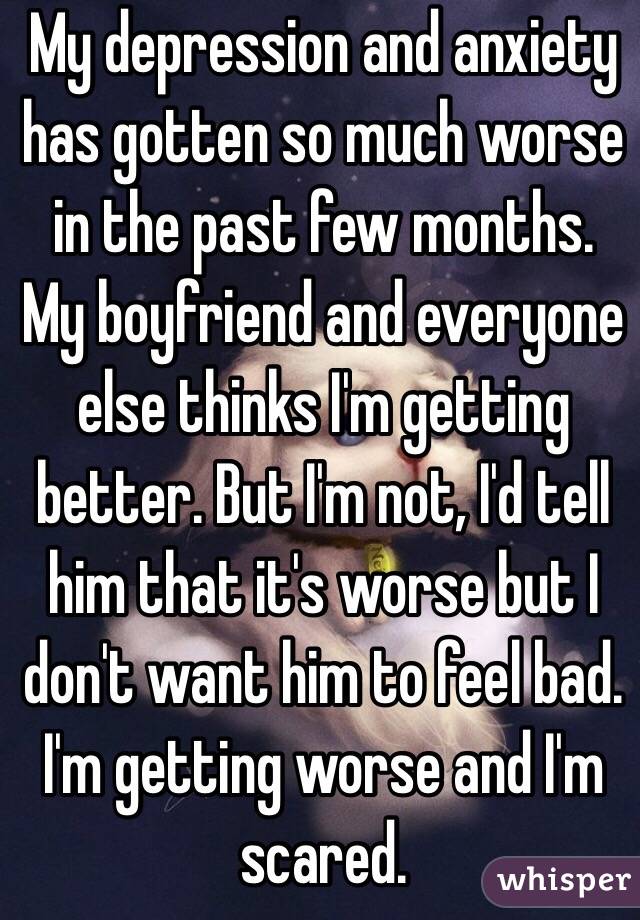 My depression and anxiety has gotten so much worse in the past few months. My boyfriend and everyone else thinks I'm getting better. But I'm not, I'd tell him that it's worse but I don't want him to feel bad. I'm getting worse and I'm scared. 