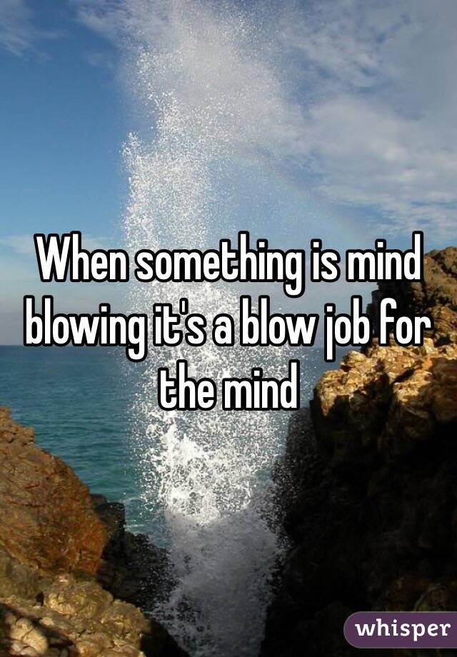 When something is mind blowing it's a blow job for the mind