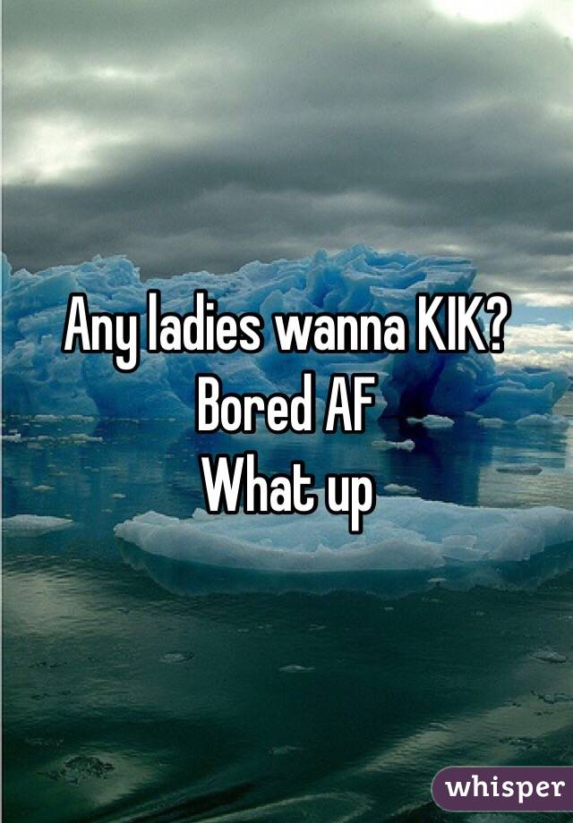 Any ladies wanna KIK? Bored AF
What up