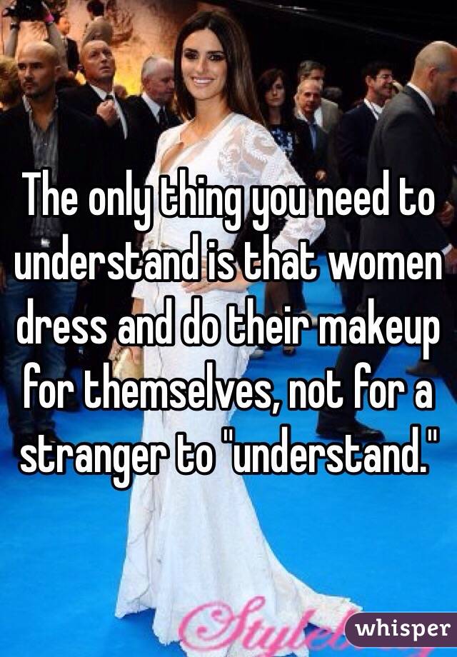 The only thing you need to understand is that women dress and do their makeup for themselves, not for a stranger to "understand."