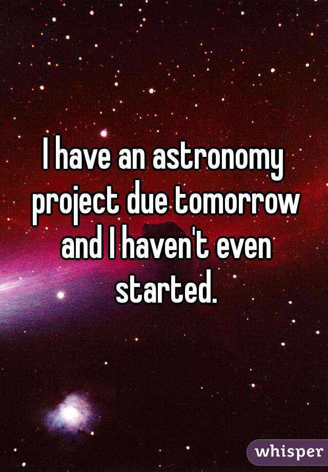 I have an astronomy project due tomorrow and I haven't even started.