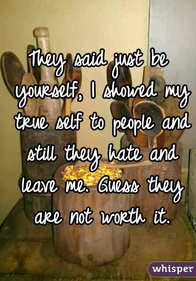 They said just be yourself, I showed my true self to people and still they hate and leave me. Guess they are not worth it.
