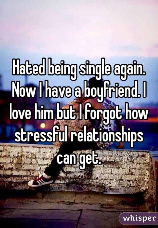 Hated being single again. Now I have a boyfriend. I love him but I forgot how stressful relationships can get. 