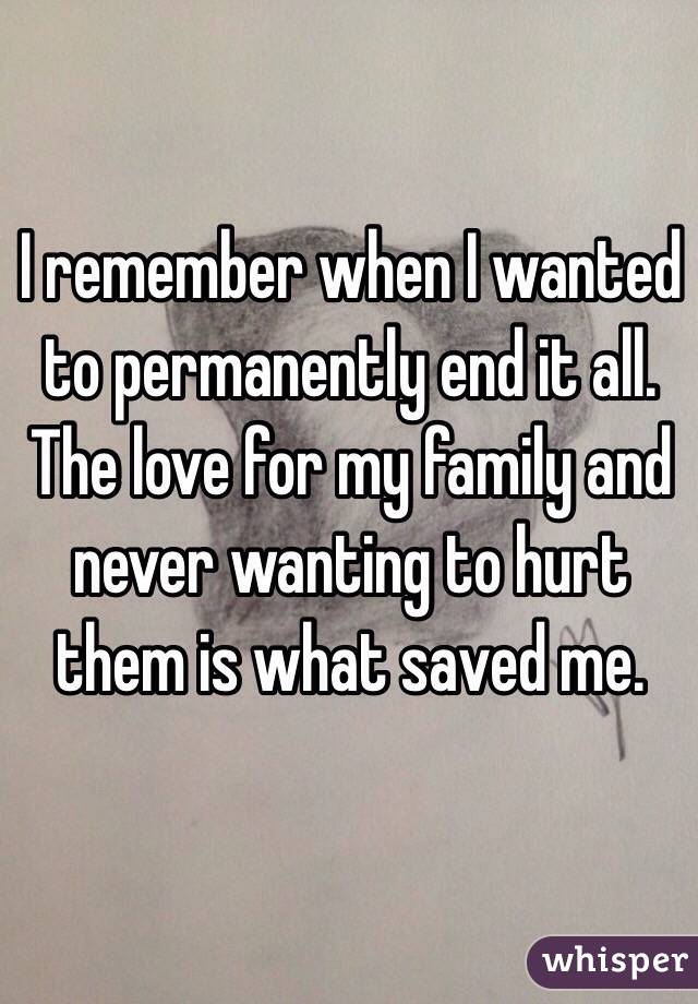 I remember when I wanted to permanently end it all. The love for my family and never wanting to hurt them is what saved me.

