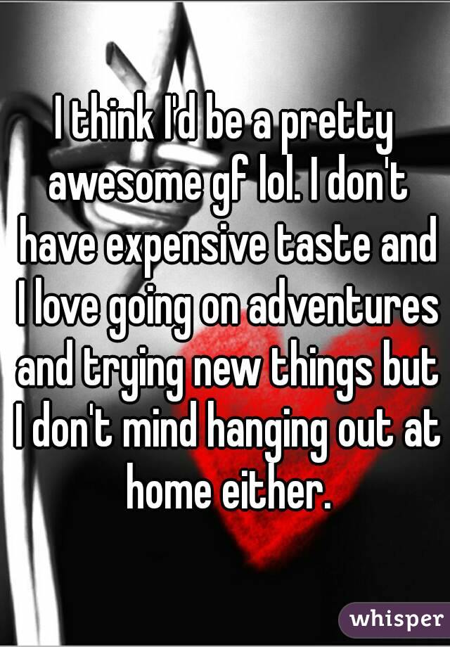 I think I'd be a pretty awesome gf lol. I don't have expensive taste and I love going on adventures and trying new things but I don't mind hanging out at home either.