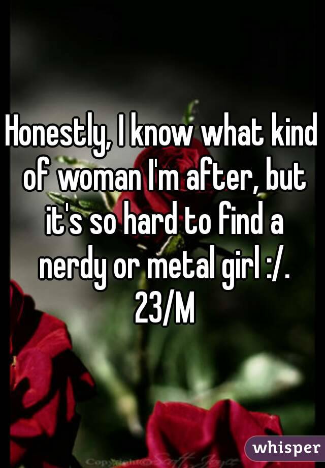 Honestly, I know what kind of woman I'm after, but it's so hard to find a nerdy or metal girl :/. 23/M