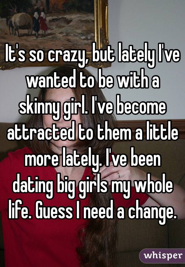 It's so crazy, but lately I've wanted to be with a skinny girl. I've become attracted to them a little more lately. I've been dating big girls my whole life. Guess I need a change.