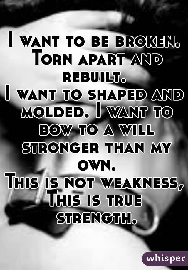 I want to be broken. Torn apart and rebuilt. 
I want to shaped and molded. I want to bow to a will stronger than my own.
This is not weakness,
This is true strength.