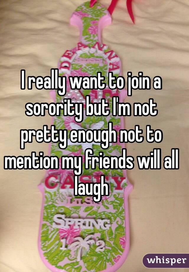 I really want to join a sorority but I'm not pretty enough not to mention my friends will all laugh 