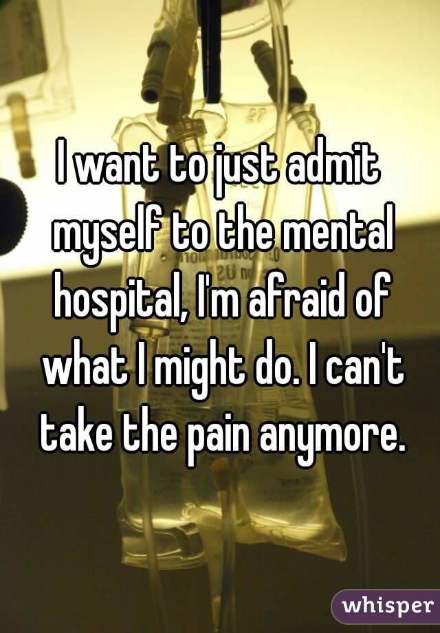 I want to just admit myself to the mental hospital, I'm afraid of what I might do. I can't take the pain anymore.