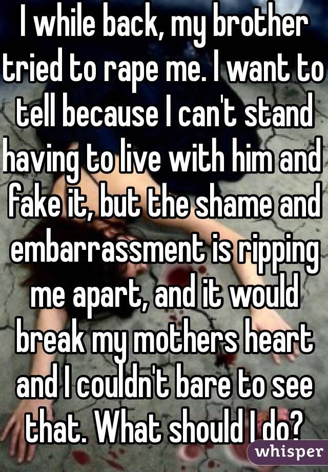 I while back, my brother tried to rape me. I want to tell because I can't stand having to live with him and fake it, but the shame and embarrassment is ripping me apart, and it would break my mothers heart and I couldn't bare to see that. What should I do?