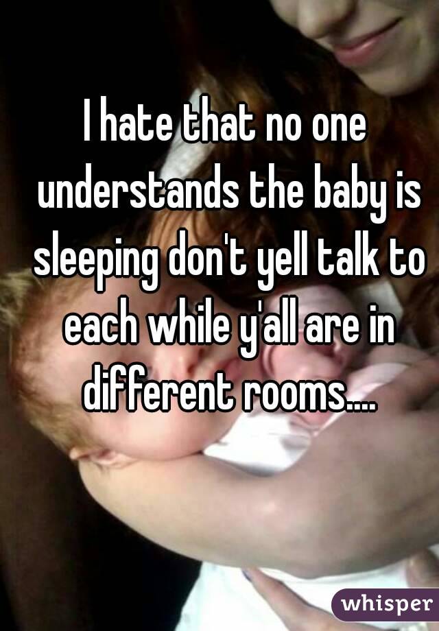 I hate that no one understands the baby is sleeping don't yell talk to each while y'all are in different rooms....