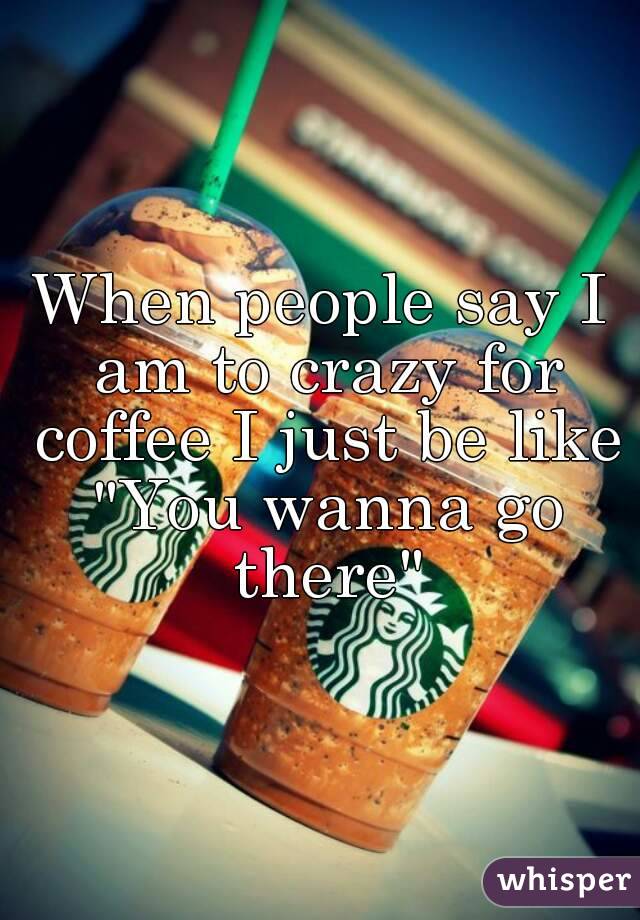 When people say I am to crazy for coffee I just be like "You wanna go there"