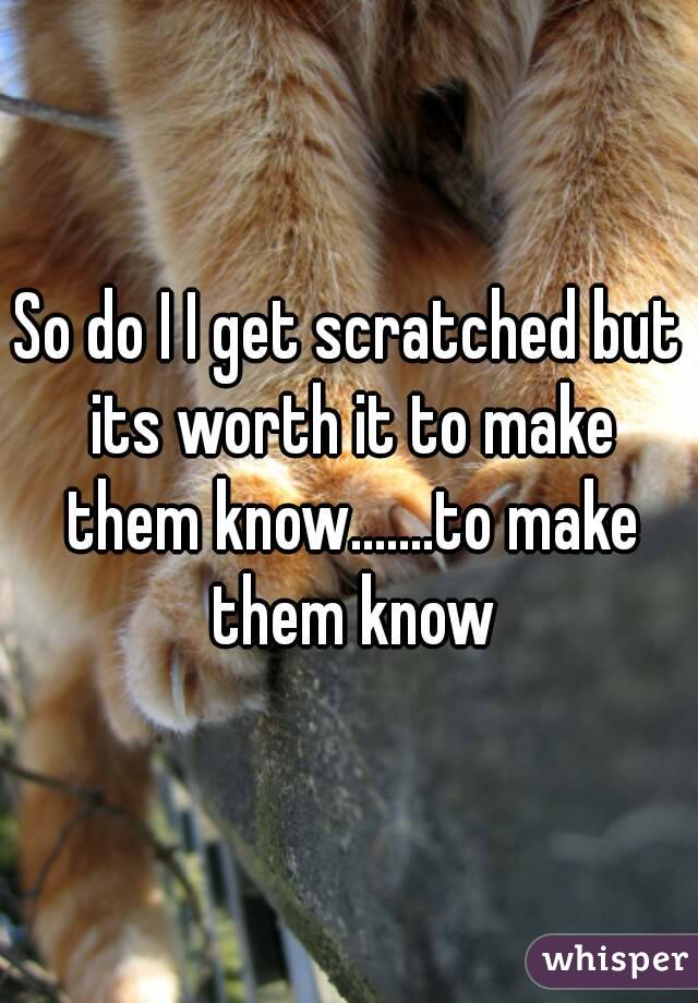 So do I I get scratched but its worth it to make them know.......to make them know