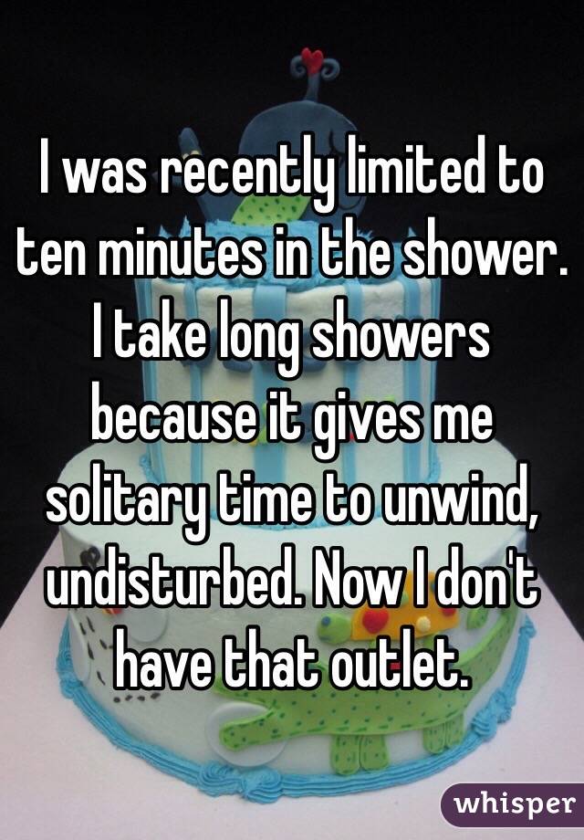 I was recently limited to ten minutes in the shower. I take long showers because it gives me solitary time to unwind, undisturbed. Now I don't have that outlet.