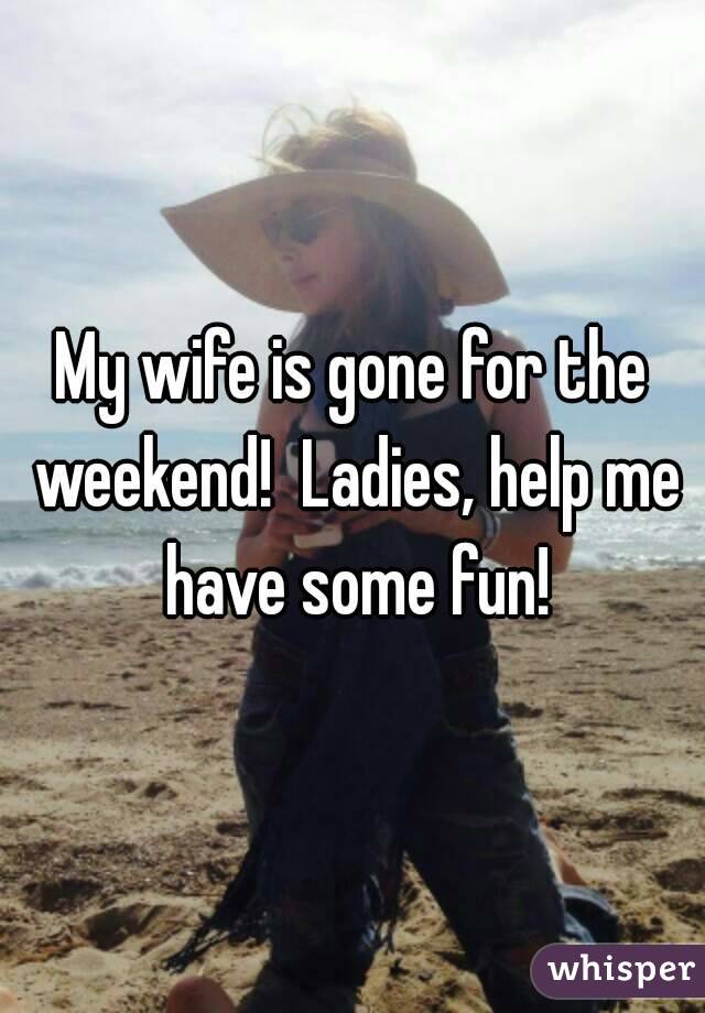 My wife is gone for the weekend!  Ladies, help me have some fun!