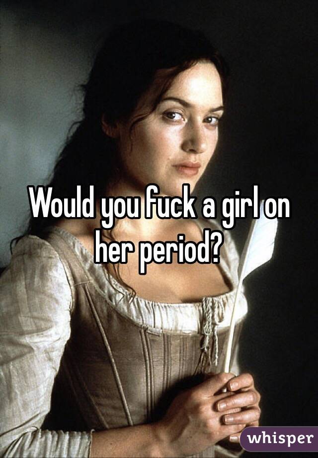 Would you fuck a girl on her period?
