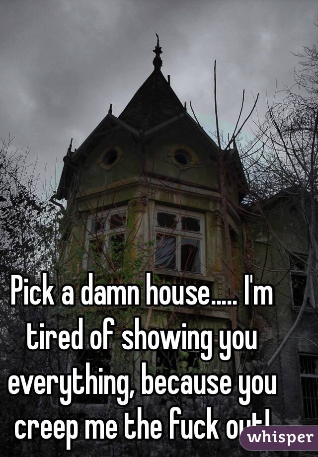 Pick a damn house..... I'm tired of showing you everything, because you creep me the fuck out!