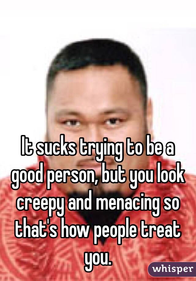 It sucks trying to be a good person, but you look creepy and menacing so that's how people treat you. 