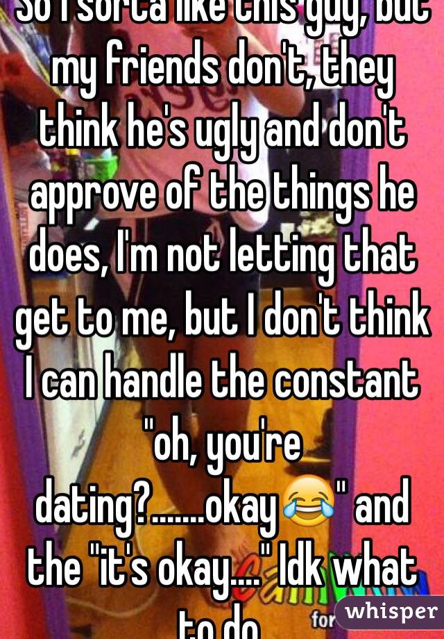 So I sorta like this guy, but my friends don't, they think he's ugly and don't approve of the things he does, I'm not letting that get to me, but I don't think I can handle the constant "oh, you're dating?.......okay😂" and the "it's okay...." Idk what to do. 