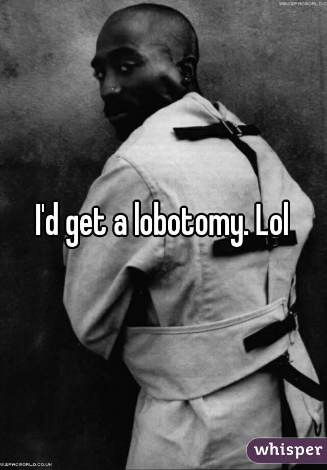 I'd get a lobotomy. Lol