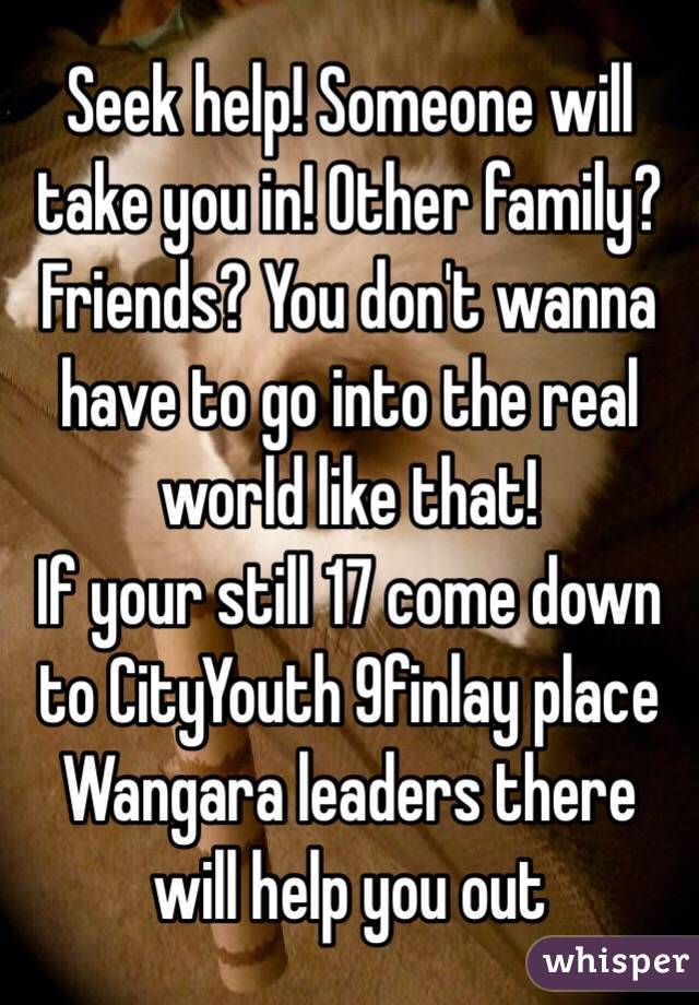 Seek help! Someone will take you in! Other family? Friends? You don't wanna have to go into the real world like that!
If your still 17 come down to CityYouth 9finlay place Wangara leaders there will help you out