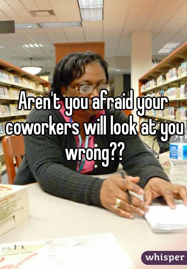 Aren't you afraid your coworkers will look at you wrong??