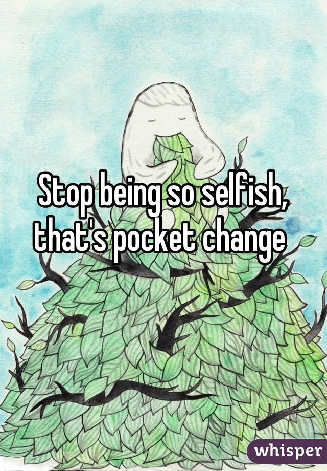 Stop being so selfish, that's pocket change 