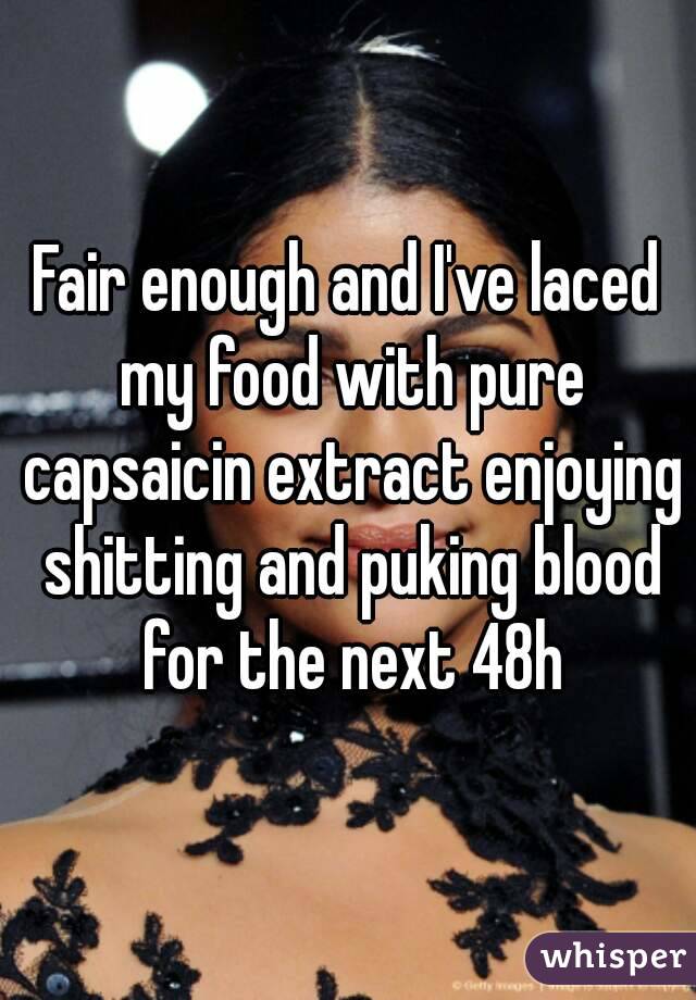 Fair enough and I've laced my food with pure capsaicin extract enjoying shitting and puking blood for the next 48h