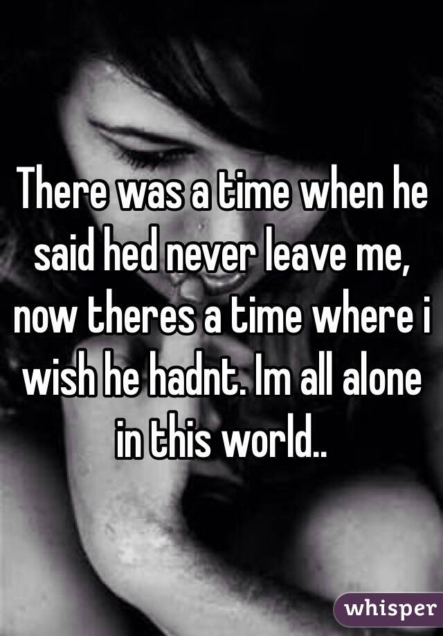 There was a time when he said hed never leave me, now theres a time where i wish he hadnt. Im all alone in this world..