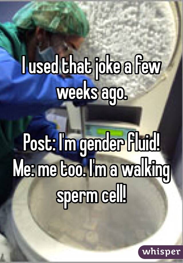 I used that joke a few weeks ago. 

Post: I'm gender fluid!
Me: me too. I'm a walking sperm cell!