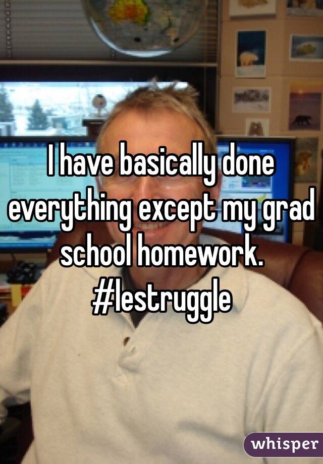 I have basically done everything except my grad school homework. #lestruggle
