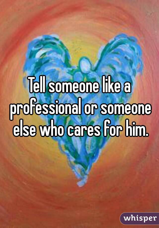 Tell someone like a professional or someone else who cares for him.