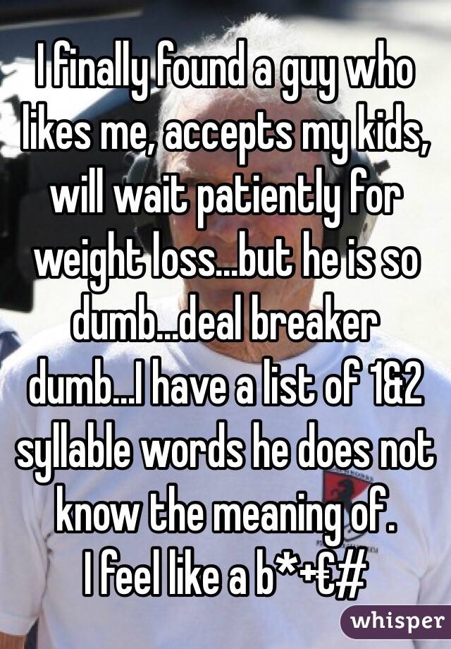 I finally found a guy who likes me, accepts my kids, will wait patiently for weight loss...but he is so dumb...deal breaker dumb...I have a list of 1&2 syllable words he does not know the meaning of. 
I feel like a b*+€#