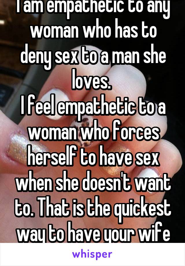 I am empathetic to any woman who has to deny sex to a man she loves. 
I feel empathetic to a woman who forces herself to have sex when she doesn't want to. That is the quickest way to have your wife resent you. 